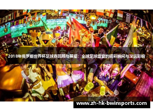 2018年俄罗斯世界杯足球赛回顾与展望：全球足球盛宴的精彩瞬间与深远影响