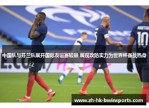 中国队与芬兰队展开国际友谊赛较量 展现攻防实力为世界杯备战热身