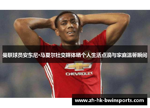 曼联球员安东尼·马夏尔社交媒体晒个人生活点滴与家庭温馨瞬间