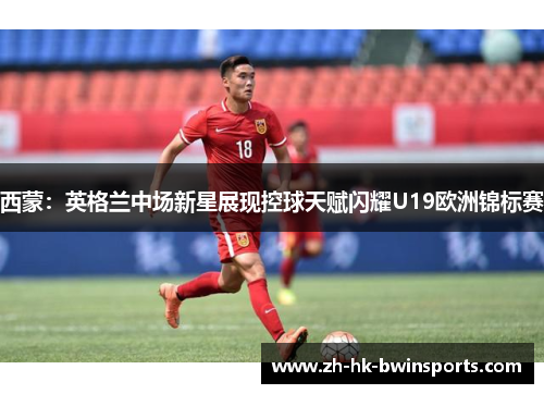 西蒙：英格兰中场新星展现控球天赋闪耀U19欧洲锦标赛