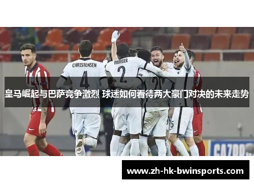 皇马崛起与巴萨竞争激烈 球迷如何看待两大豪门对决的未来走势
